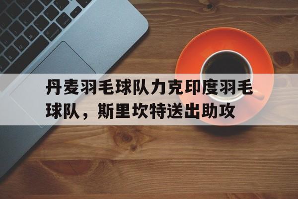 关于丹麦羽毛球队力克印度羽毛球队，斯里坎特送出助攻的信息
